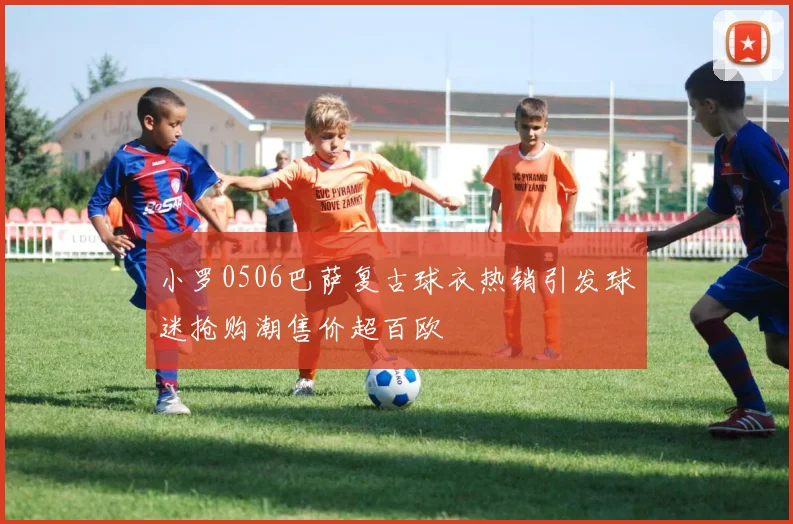 小罗0506巴萨复古球衣热销引发球迷抢购潮售价超百欧