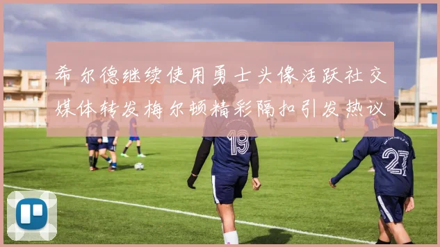 希尔德继续使用勇士头像活跃社交媒体转发梅尔顿精彩隔扣引发热议