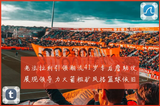 老法拉利引领潮流41岁季后詹助攻展现领导力火箭粗犷风格篮球依旧精彩