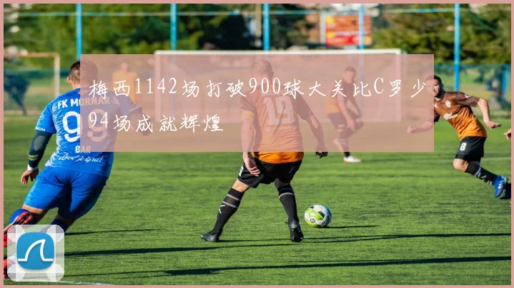 梅西1142场打破900球大关比C罗少94场成就辉煌
