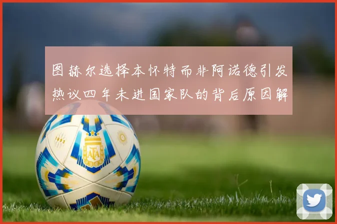 图赫尔选择本怀特而非阿诺德引发热议四年未进国家队的背后原因解析