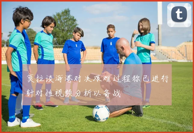 莫拉谈海港对决艰难过程称已进行针对性视频分析以备战