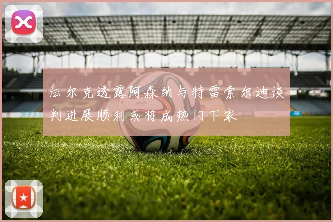 法尔克透露阿森纳与特雷索尔迪谈判进展顺利或将成热门下家