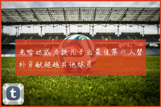 老哈达威力挺儿子当最佳第六人替补贡献超越其他球员