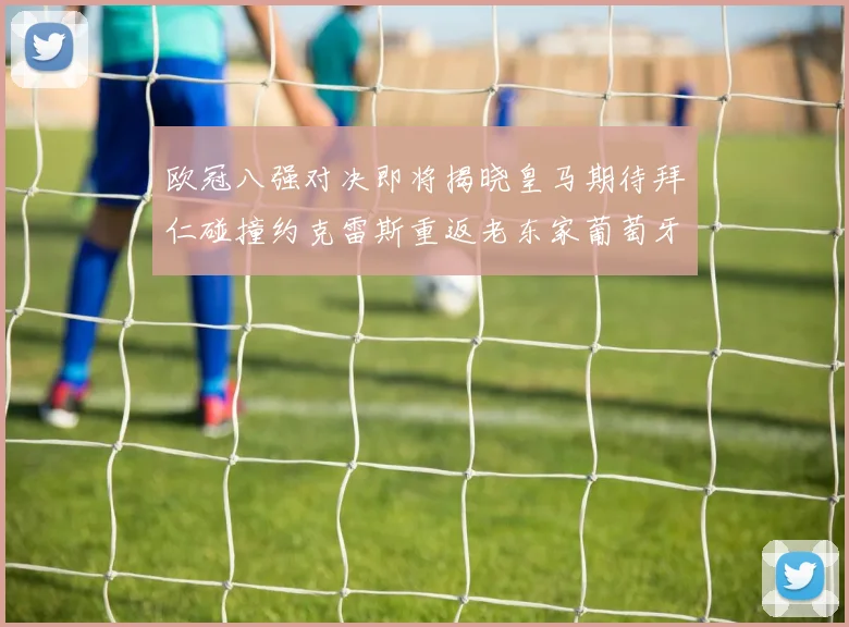 欧冠八强对决即将揭晓皇马期待拜仁碰撞约克雷斯重返老东家葡萄牙体育