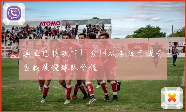 迪亚巴特砍下11分14板专注于提升自我展现球队价值