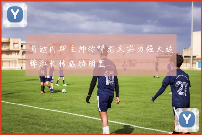 乌迪内斯主帅称赞尤文实力强大边锋和长传威胁明显