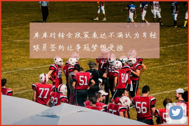 库库对转会政策表达不满认为年轻球员签约让争冠梦想受挫