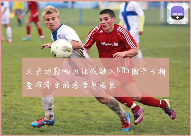 父亲的影响力让我融入NBA圈子卡梅隆布泽尔的感悟与成长