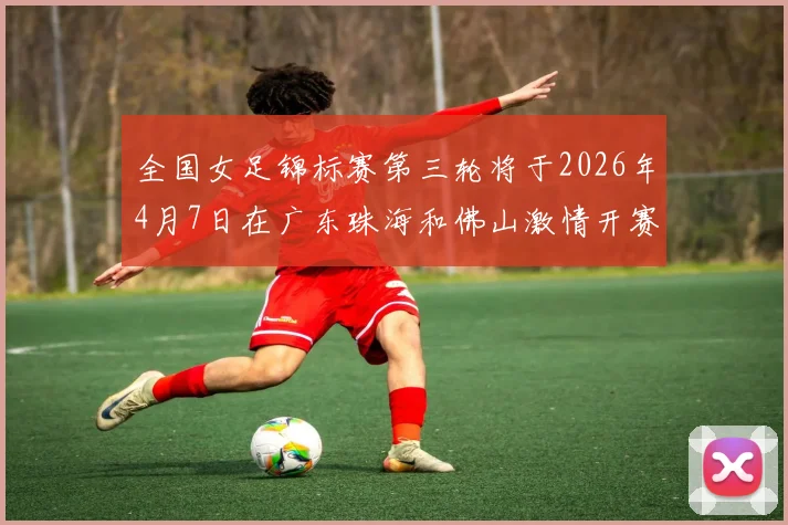 全国女足锦标赛第三轮将于2026年4月7日在广东珠海和佛山激情开赛