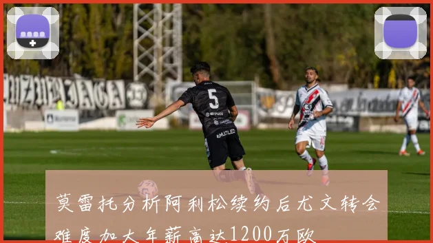 莫雷托分析阿利松续约后尤文转会难度加大年薪高达1200万欧