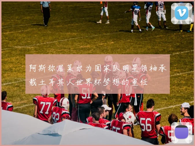 阿斯称居莱尔为国家队明星领袖承载土耳其人世界杯梦想的重任