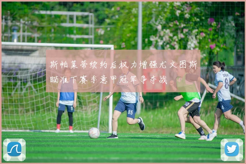 斯帕莱蒂续约后权力增强尤文图斯瞄准下赛季意甲冠军争夺战
